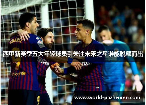 西甲新赛季五大年轻球员引关注未来之星谁能脱颖而出 西甲新赛季五大年轻球员引关注未来之星谁能脱颖而出