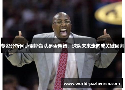 专家分析冈萨雷斯留队是否明智,球队未来走向成关键因素 专家分析冈萨雷斯留队是否明智,球队未来走向成关键因素