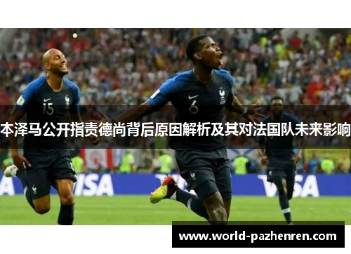 本泽马公开指责德尚背后原因解析及其对法国队未来影响 本泽马公开指责德尚背后原因解析及其对法国队未来影响