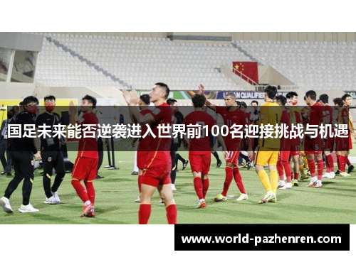 国足未来能否逆袭进入世界前100名迎接挑战与机遇 国足未来能否逆袭进入世界前100名迎接挑战与机遇