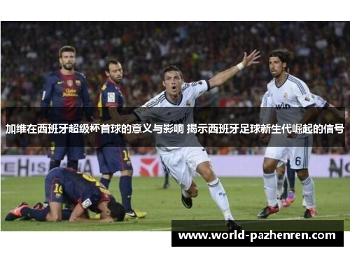 加维在西班牙超级杯首球的意义与影响 揭示西班牙足球新生代崛起的信号 加维在西班牙超级杯首球的意义与影响 揭示西班牙足球新生代崛起的信号