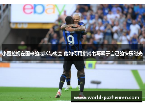 小图拉姆在国米的成长与蜕变 他如何用拼搏书写属于自己的快乐时光 小图拉姆在国米的成长与蜕变 他如何用拼搏书写属于自己的快乐时光