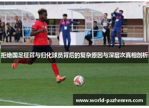 拒绝国足征召与归化球员背后的复杂原因与深层次真相剖析 拒绝国足征召与归化球员背后的复杂原因与深层次真相剖析