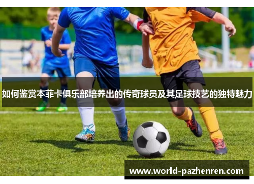 如何鉴赏本菲卡俱乐部培养出的传奇球员及其足球技艺的独特魅力 如何鉴赏本菲卡俱乐部培养出的传奇球员及其足球技艺的独特魅力