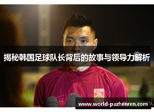 揭秘韩国足球队长背后的故事与领导力解析 揭秘韩国足球队长背后的故事与领导力解析