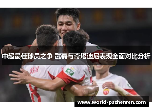 中超最佳球员之争 武磊与奇塔迪尼表现全面对比分析 中超最佳球员之争 武磊与奇塔迪尼表现全面对比分析