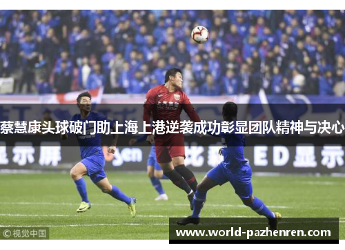 蔡慧康头球破门助上海上港逆袭成功彰显团队精神与决心 蔡慧康头球破门助上海上港逆袭成功彰显团队精神与决心