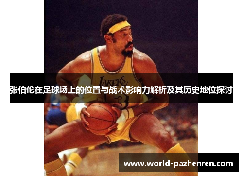 张伯伦在足球场上的位置与战术影响力解析及其历史地位探讨 张伯伦在足球场上的位置与战术影响力解析及其历史地位探讨