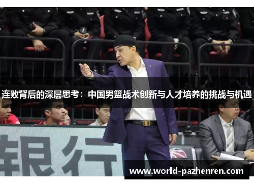 连败背后的深层思考:中国男篮战术创新与人才培养的挑战与机遇 连败背后的深层思考:中国男篮战术创新与人才培养的挑战与机遇