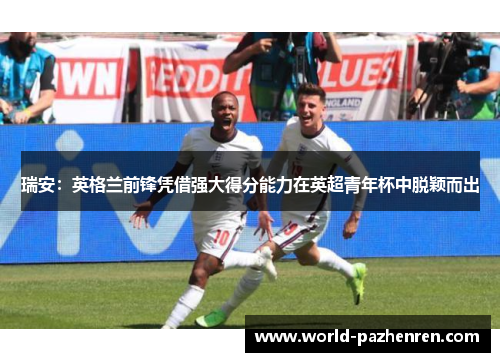 瑞安:英格兰前锋凭借强大得分能力在英超青年杯中脱颖而出 瑞安:英格兰前锋凭借强大得分能力在英超青年杯中脱颖而出