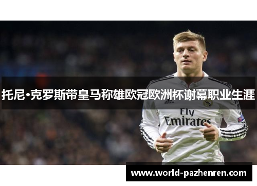 托尼·克罗斯带皇马称雄欧冠欧洲杯谢幕职业生涯